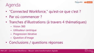 PAR 207 - Connected Workforce – Réussir votre transformation digitale
• "Connected Workforce," qu‟est-ce que c‟est ?
• Par où commencer ?
• Tranches d‟illustrations (à travers 4 thématiques)
– Vision 360
– Utilisateur centrique
– Progression itérative
– Question d‟image
• Conclusions / questions réponses
Agenda
 