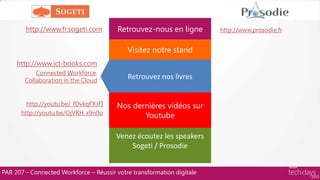 PAR 207 - Connected Workforce – Réussir votre transformation digitale
Retrouvez-nous en ligne
Visitez notre stand
Retrouvez nos livres
Nos dernières vidéos sur
Youtube
Venez écoutez les speakers
Sogeti / Prosodie
http://www.prosodie.frhttp://www.fr.sogeti.com
http://www.ict-books.com
Connected Workforce,
Collaboration in the Cloud
http://youtu.be/_fDvkqFXJFI
http://youtu.be/OjVRH_x9n0o
 