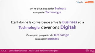PAR 207 - Connected Workforce – Réussir votre transformation digitale
Etant donné la convergence entre le Business et la
Technologie, devenons Digital!
On ne peut plus parler Business
sans parler Technologie…
On ne peut pas parler de Technologie
sans parler Business…
 