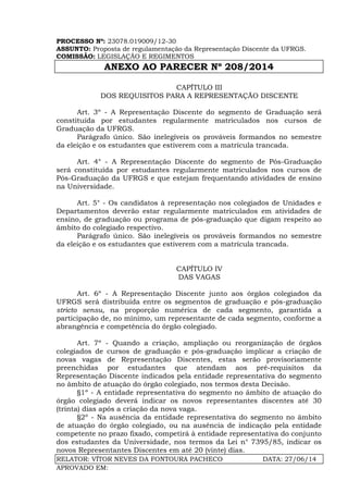 PROCESSO Nº: 23078.019009/12-30
ASSUNTO: Proposta de regulamentação da Representação Discente da UFRGS.
COMISSÃO: LEGISLAÇÃO E REGIMENTOS
ANEXO AO PARECER Nº 208/2014
RELATOR: VÍTOR NEVES DA FONTOURA PACHECO DATA: 27/06/14
APROVADO EM:
CAPÍTULO III
DOS REQUISITOS PARA A REPRESENTAÇÃO DISCENTE
Art. 3º - A Representação Discente do segmento de Graduação será
constituída por estudantes regularmente matriculados nos cursos de
Graduação da UFRGS.
Parágrafo único. São inelegíveis os prováveis formandos no semestre
da eleição e os estudantes que estiverem com a matrícula trancada.
Art. 4° - A Representação Discente do segmento de Pós-Graduação
será constituída por estudantes regularmente matriculados nos cursos de
Pós-Graduação da UFRGS e que estejam frequentando atividades de ensino
na Universidade.
Art. 5° - Os candidatos à representação nos colegiados de Unidades e
Departamentos deverão estar regularmente matriculados em atividades de
ensino, de graduação ou programa de pós-graduação que digam respeito ao
âmbito do colegiado respectivo.
Parágrafo único. São inelegíveis os prováveis formandos no semestre
da eleição e os estudantes que estiverem com a matrícula trancada.
CAPÍTULO IV
DAS VAGAS
Art. 6º - A Representação Discente junto aos órgãos colegiados da
UFRGS será distribuída entre os segmentos de graduação e pós-graduação
stricto sensu, na proporção numérica de cada segmento, garantida a
participação de, no mínimo, um representante de cada segmento, conforme a
abrangência e competência do órgão colegiado.
Art. 7º - Quando a criação, ampliação ou reorganização de órgãos
colegiados de cursos de graduação e pós-graduação implicar a criação de
novas vagas de Representação Discentes, estas serão provisoriamente
preenchidas por estudantes que atendam aos pré-requisitos da
Representação Discente indicados pela entidade representativa do segmento
no âmbito de atuação do órgão colegiado, nos termos desta Decisão.
§1º - A entidade representativa do segmento no âmbito de atuação do
órgão colegiado deverá indicar os novos representantes discentes até 30
(trinta) dias após a criação da nova vaga.
§2º - Na ausência da entidade representativa do segmento no âmbito
de atuação do órgão colegiado, ou na ausência de indicação pela entidade
competente no prazo fixado, competirá à entidade representativa do conjunto
dos estudantes da Universidade, nos termos da Lei n° 7395/85, indicar os
novos Representantes Discentes em até 20 (vinte) dias.
 
