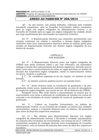 PROCESSO Nº: 23078.019009/12-30
ASSUNTO: Proposta de regulamentação da Representação Discente da UFRGS.
COMISSÃO: LEGISLAÇÃO E REGIMENTOS
ANEXO AO PARECER Nº 208/2014
RELATOR: VÍTOR NEVES DA FONTOURA PACHECO DATA: 27/06/14
APROVADO EM:
§3° - Se não houver, nos prazos definidos, indicação pela entidade
estudantil competente, cabe ao Conselho Universitário indicar estudantes
para as vagas nos órgãos colegiados da Administração Central, e ao
Conselho da Unidade para as vagas nos órgãos colegiados da unidade, desde
que haja manifestação dos interessados ao respectivo Conselho.
Art. 8º - A Representação Discente nas comissões permanentes com
atuação autônoma em relação a conselhos e demais órgãos colegiados
existentes terão seus representantes discentes eleitos no mesmo pleito para
escolha da Representação Discente dos demais órgãos colegiados de seu
âmbito de atuação.
CAPÍTULO V
DAS ELEIÇÕES
Art. 9º - A Representação Discente junto aos órgãos colegiados da
UFRGS será eleita conforme edital e por voto eletrônico, em sistemática
análoga à eleição das representações dos demais segmentos, devendo ocorrer
pleito único para o preenchimento de todas as vagas previstas no âmbito de
atuação dos respectivos órgãos colegiados, sendo os representantes eleitos
em pares, titulares e suplentes.
§ 1º - Os candidatos organizar-se-ão em chapas, no sistema de lista
fechada.
§ 2º - As eleições somente poderão ocorrer em período letivo.
Art. 10 - Serão eleitores todos os estudantes de graduação e de pós-
graduação stricto sensu, regularmente matriculados na área de abrangência
do respectivo órgão colegiado, nos termos do Art. 80 do Estatuto da UFRGS.
Parágrafo único. Não terão direito à representação os alunos que se
matricularem com vistas à obtenção de certificados de estudos em cursos de
extensão e em atividades de ensino isoladas de cursos de graduação ou pós-
graduação.
Art. 11 - Caberá ao Conselho Universitário, no âmbito da
Administração Central, ou ao Conselho da Unidade, no âmbito das unidades
universitárias, nomear a Comissão Eleitoral com, no mínimo, 60 (sessenta)
dias antes do final dos respectivos mandatos.
Art. 12 – Nas eleições para Representação Discente nos órgãos
colegiados da Administração Central, é facultado à entidade representativa
do conjunto dos estudantes da Universidade, nos termos da Lei n° 7395/85,
encaminhar proposta de comissão eleitoral, para homologação do Conselho
Universitário, com no mínimo 80 (oitenta) dias antes do final dos respectivos
mandatos.
 