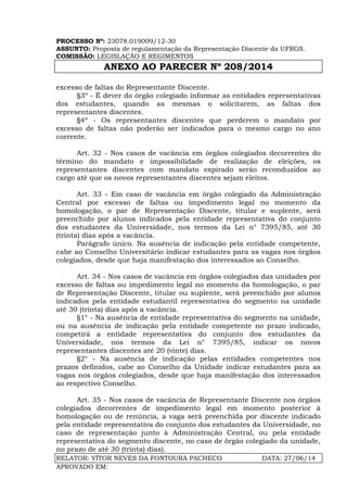 PROCESSO Nº: 23078.019009/12-30
ASSUNTO: Proposta de regulamentação da Representação Discente da UFRGS.
COMISSÃO: LEGISLAÇÃO E REGIMENTOS
ANEXO AO PARECER Nº 208/2014
RELATOR: VÍTOR NEVES DA FONTOURA PACHECO DATA: 27/06/14
APROVADO EM:
excesso de faltas do Representante Discente.
§3º - É dever do órgão colegiado informar as entidades representativas
dos estudantes, quando as mesmas o solicitarem, as faltas dos
representantes discentes.
§4º - Os representantes discentes que perderem o mandato por
excesso de faltas não poderão ser indicados para o mesmo cargo no ano
corrente.
Art. 32 - Nos casos de vacância em órgãos colegiados decorrentes do
término do mandato e impossibilidade de realização de eleições, os
representantes discentes com mandato expirado serão reconduzidos ao
cargo até que os novos representantes discentes sejam eleitos.
Art. 33 - Em caso de vacância em órgão colegiado da Administração
Central por excesso de faltas ou impedimento legal no momento da
homologação, o par de Representação Discente, titular e suplente, será
preenchido por alunos indicados pela entidade representativa do conjunto
dos estudantes da Universidade, nos termos da Lei n° 7395/85, até 30
(trinta) dias após a vacância.
Parágrafo único. Na ausência de indicação pela entidade competente,
cabe ao Conselho Universitário indicar estudantes para as vagas nos órgãos
colegiados, desde que haja manifestação dos interessados ao Conselho.
Art. 34 - Nos casos de vacância em órgãos colegiados das unidades por
excesso de faltas ou impedimento legal no momento da homologação, o par
de Representação Discente, titular ou suplente, será preenchido por alunos
indicados pela entidade estudantil representativa do segmento na unidade
até 30 (trinta) dias após a vacância.
§1° - Na ausência de entidade representativa do segmento na unidade,
ou na ausência de indicação pela entidade competente no prazo indicado,
competirá a entidade representativa do conjunto dos estudantes da
Universidade, nos termos da Lei n° 7395/85, indicar os novos
representantes discentes até 20 (vinte) dias.
§2° - Na ausência de indicação pelas entidades competentes nos
prazos definidos, cabe ao Conselho da Unidade indicar estudantes para as
vagas nos órgãos colegiados, desde que haja manifestação dos interessados
ao respectivo Conselho.
Art. 35 - Nos casos de vacância de Representante Discente nos órgãos
colegiados decorrentes de impedimento legal em momento posterior à
homologação ou de renúncia, a vaga será preenchida por discente indicado
pela entidade representativa do conjunto dos estudantes da Universidade, no
caso de representação junto à Administração Central, ou pela entidade
representativa do segmento discente, no caso de õrgão colegiado da unidade,
no prazo de até 30 (trinta) dias).
 