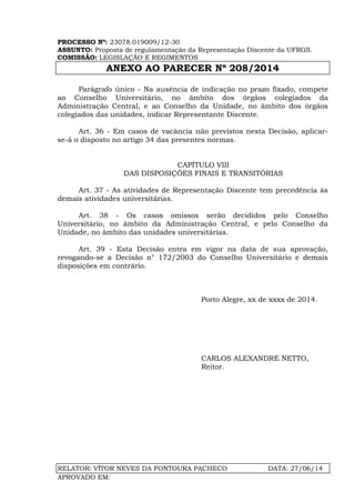 PROCESSO Nº: 23078.019009/12-30
ASSUNTO: Proposta de regulamentação da Representação Discente da UFRGS.
COMISSÃO: LEGISLAÇÃO E REGIMENTOS
ANEXO AO PARECER Nº 208/2014
RELATOR: VÍTOR NEVES DA FONTOURA PACHECO DATA: 27/06/14
APROVADO EM:
Parágrafo único - Na ausência de indicação no prazo fixado, compete
ao Conselho Universitário, no âmbito dos órgãos colegiados da
Administração Central, e ao Conselho da Unidade, no âmbito dos órgãos
colegiados das unidades, indicar Representante Discente.
Art. 36 - Em casos de vacância não previstos nesta Decisão, aplicar-
se-á o disposto no artigo 34 das presentes normas.
CAPÍTULO VIII
DAS DISPOSIÇÕES FINAIS E TRANSITÓRIAS
Art. 37 - As atividades de Representação Discente tem precedência às
demais atividades universitárias.
Art. 38 - Os casos omissos serão decididos pelo Conselho
Universitário, no âmbito da Administração Central, e pelo Conselho da
Unidade, no âmbito das unidades universitárias.
Art. 39 - Esta Decisão entra em vigor na data de sua aprovação,
revogando-se a Decisão n° 172/2003 do Conselho Universitário e demais
disposições em contrário.
Porto Alegre, xx de xxxx de 2014.
CARLOS ALEXANDRE NETTO,
Reitor.
 