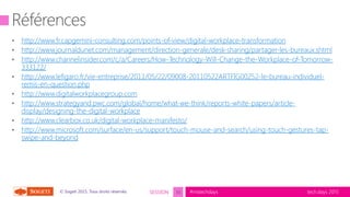 tech.days 2015#mstechdaysSESSION© Sogeti 2015, Tous droits réservés.
http://www.fr.capgemini-consulting.com/points-of-view/digital-workplace-transformation
http://www.journaldunet.com/management/direction-generale/desk-sharing/partager-les-bureaux.shtml
http://www.channelinsider.com/c/a/Careers/How-Technology-Will-Change-the-Workplace-of-Tomorrow-
333122/
http://www.lefigaro.fr/vie-entreprise/2011/05/22/09008-20110522ARTFIG00252-le-bureau-individuel-
remis-en-question.php
http://www.digitalworkplacegroup.com
http://www.strategyand.pwc.com/global/home/what-we-think/reports-white-papers/article-
display/designing-the-digital-workplace
http://www.clearbox.co.uk/digital-workplace-manifesto/
http://www.microsoft.com/surface/en-us/support/touch-mouse-and-search/using-touch-gestures-tap-
swipe-and-beyond
33
 