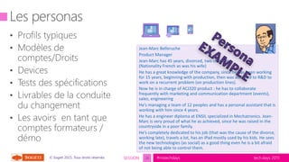 tech.days 2015#mstechdaysSESSION© Sogeti 2015, Tous droits réservés.
Jean-Marc Belleruche
Product Manager
Jean-Marc has 45 years, divorced, two children
(Nationality French as was his wife)
He has a great knowledge of the company, since he has been working
for 15 years, beginning with production, then was assigned to R&D to
work on a recurrent problem (on production lines).
Now he is in charge of ACJ320 product : he has to collaborate
frequently with marketing and communication department (events),
sales, engineering
He’s managing a team of 12 peoples and has a personal assistant that is
working with him since 4 years.
He has a engineer diploma at ENSIL specialized in Mechatronics. Jean-
Marc is very proud of what he as achieved, since he was raised in the
countryside in a poor family.
He’s completely dedicated to his job (that was the cause of the divorce,
working late), travels a lot, has an iPad mostly used by his kids. He sees
the new technologies (as social) as a good thing even he is a bit afraid
of not being able to control them.
20
 