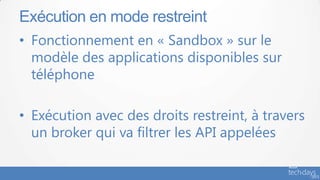 • Fonctionnement en « Sandbox » sur le
modèle des applications disponibles sur
téléphone
• Exécution avec des droits restreint, à travers
un broker qui va filtrer les API appelées
Exécution en mode restreint
 