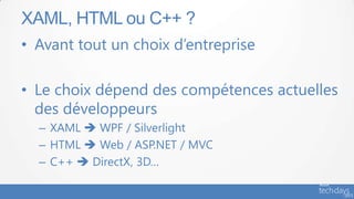 • Avant tout un choix d’entreprise
• Le choix dépend des compétences actuelles
des développeurs
– XAML  WPF / Silverlight
– HTML  Web / ASP.NET / MVC
– C++  DirectX, 3D…
XAML, HTML ou C++ ?
 