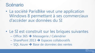 • La société ParisBike veut une application
Windows 8 permettant à ses commerciaux
d’accéder aux données du SI
• Le SI est construit sur les briques suivantes
– Office 365  Messagerie / Calendrier
– SharePoint 2013  Espaces collaboratifs
– SQL Azure  Base de données des ventes
Scénario
 
