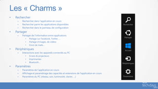 • Rechercher
– Rechercher dans l’application en cours
– Rechercher parmi les applications disponibles
– Rechercher dans le panneau de configuration
• Partager
– Partager de l’information entre applications
• Partage sur Facebook, Twitter, …
• Partage d’images, de vidéos
• Envoi de mails…
• Périphériques
– Interactions avec les appareils connectés au PC
• Ecrans & projecteurs
• Imprimantes
• Bluetooth…
• Paramètres
– Paramètres de l’application en cours
– Affichage et paramétrage des capacités et extensions de l’application en cours
– Paramètres du PC (réseau, son, luminosité, clavier, …)
Les « Charms »
 