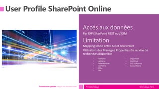 tech.days 2015#mstechdaysArchitecture hybride: intégrer vos données métier
Accés aux données
Par l’API SharPoint REST ou JSOM
Limitation
Mapping limité entre AD et SharePoint
Utilisation des Managed Properties du service de
recherches disponible
• FirstName
• LastName
• PreferredName
• UserName
• Office
• Title
• Department
• WorkEmail
• SPS-SipAddress
• AccountName
 