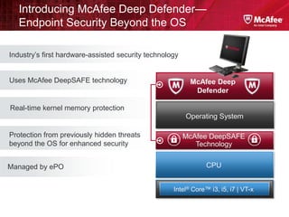 Introducing McAfee Deep Defender—
   Endpoint Security Beyond the OS

Industry’s first hardware-assisted security technology


Uses McAfee DeepSAFE technology                           McAfee Deep
                                                           Defender

Real-time kernel memory protection
                                                         Operating System

Protection from previously hidden threats                McAfee DeepSAFE
beyond the OS for enhanced security                         Technology


Managed by ePO                                                  CPU


                                                    Intel® Core™ i3, i5, i7 | VT-x
 