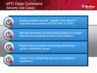 ePO Deep Command
Security Use Cases


        Deploy updated security “ahead” of an attack if
        endpoints are powered off (DAT files or ODS)


        Remote remediate Compromised systems or system
        failures force physical access to the endpoint


        Repair Policy or system misconfigurations that
        cause connectivity issues


        Green IT by maintaining security & compliance
        regulations
 