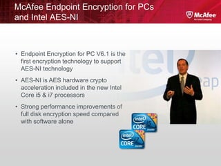 McAfee Endpoint Encryption for PCs
and Intel AES-NI



• Endpoint Encryption for PC V6.1 is the
  first encryption technology to support
  AES-NI technology
• AES-NI is AES hardware crypto
  acceleration included in the new Intel
  Core i5 & i7 processors
• Strong performance improvements of
  full disk encryption speed compared
  with software alone
 