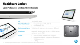 ©2015 Hewlett-Packard Development Company, L.P. The information contained herein is subject to change without notice.31
L’ElitePad devient une tablette médicalisée
Healthcare Jacket
I/O 1x USB 3.0, HDMI
Smart Card Reader • Encryption juque FIPS-140-2
• Certifié FIPS-201
Lecteur code-barre Validation de la lecture via un voyant LED vert
Protection Réussit le test de chute MIL-STD 810G 0.94m et
conforme norme IP54
Autres • Anti-microbien (additifs ions d’argent)
• Ergonomie adaptée: poignée et bandoulière
• 12h d’autonomie
• 1.09kg
 