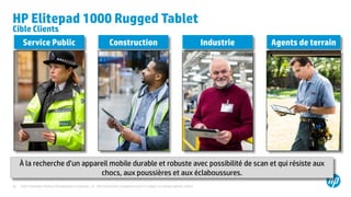 ©2014 Hewlett-Packard Development Company, L.P. The information contained herein is subject to change without notice.33
HP Elitepad 1000 Rugged Tablet
Cible Clients
Service Public Construction Industrie Agents de terrain
À la recherche d’un appareil mobile durable et robuste avec possibilité de scan et qui résiste aux
chocs, aux poussières et aux éclaboussures.
 
