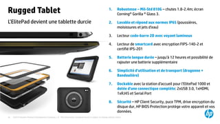 ©2015 Hewlett-Packard Development Company, L.P. The information contained herein is subject to change without notice.34
L’ElitePad devient une tablette durcie
Rugged Tablet 1. Robustesse – Mil-Std 810G – chutes 1.8-2.4m; écran
Corning® Gorilla ® Glass 3.
2. Lavable et répond aux normes IP65 (poussières,
moisissures et jets d’eau)
3. Lecteur code-barre 2D avec voyant lumineux
4. Lecteur de smartcard avec encryption FIPS-140-2 et
certifié IPS-201
5. Batterie longue durée – jusqu’à 12 heures et possibilité de
rajouter une batterie supplémentaire
6. Simplicité d’utilisation et de transport (dragonne +
Bandoulière)
7. Dockable avec la station d’accueil pour l’ElitePad 1000 et
dotée d’une connectique complète: 2xUSB 3.0, 1xHDMI,
1xRJ45 et Serial Port
8. Sécurité – HP Client Security, puce TPM, drive encryption du
disque dur, HP BIOS Protection protège votre appareil et vos
données.
 