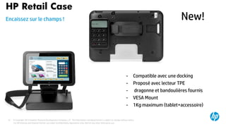 © Copyright 2013 Hewlett-Packard Development Company, L.P. The information contained herein is subject to change without notice.37
HP Retail Case
Encaissez sur le champs !
For HP Internal and Channel Partner use under Confidentiality Agreement only. Not for any other third party use.
- Compatible avec une docking
- Proposé avec lecteur TPE
- dragonne et bandoulières fournis
- VESA Mount
- 1Kg maximum (tablet+accessoire)
New!
 