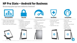 ©2015 Hewlett-Packard Development Company, L.P. The information contained herein is subject to change without notice.39
HP Pro Slate – Android for Business
Beaucoup plus qu’une tablette Android
• Encryption
• Hardware-accelerated
• Hardware-stored keys
Encryption 256-bit
• Encryption VPN
• Trusted boot
• Security-Enhanced Android
• Ecran anti rayures
• HP Total Test
Process : 115,000h
de test
• Cycle de vie 3 ans
• Stylet actif
• Station d’accueil
portable
• Pochette avec Clavier
• Paper folio
• Rugged Case
• Apps intégrées
• Processeur Quad-Core4
• Ecran :
• Haute résolution*
• Ratio 4:3
• 4G/LTE (en option)
• Secure Wireless Display
• Batterie Longlife
• Support de management
mobile: MDM, MAM, MCM
• HP Touchpoint Manager1
• Mises à jour sans interruption
Sécurité PerformanceManageabilité Durabilité Ecosystème
 