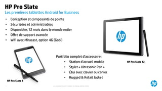 ©2015 Hewlett-Packard Development Company, L.P. The information contained herein is subject to change without notice.40
HP Pro Slate
Les premières tablettes Android for Business
• Conception et composants de pointe
• Sécurisées et administrables
• Disponibles 12 mois dans le monde entier
• Offre de support avancée
• Wifi avec Miracast, option 4G (Gobi)
Portfolio complet d’accessoires :
• Station d’accueil mobile
• Stylet « Ultrasonic Pen »
• Étui avec clavier ou cahier
• Rugged & Retail Jacket
HP Pro Slate 12
HP Pro Slate 8
 