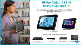 ©2015 Hewlett-Packard Development Company, L.P. The information contained herein is subject to change without notice.43
HP Pro Tablet 10 EE
HP Pro Slate 10 EE
Une tablette durçie disponible sous Windows ou Android
pensée pour l’éducation
Conçue pour le monde de l’enseignement
Clavier confortable en
option
Stylet intégré Cache anti-poussière Coque durcie, norme IP 52
 