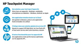 ©2015 Hewlett-Packard Development Company, L.P. The information contained herein is subject to change without notice.49
HP Touchpoint Manager
Une solution, pour tout type d’appareils
Gérez tous vos appareils : desktops, notebooks,
smartphones ou tablettes – Windows, Android, ou Apple
Une application intuitive basée sur le Cloud
Une gestion à distance, grâce à une application
facile à installer et à utiliser
S’intègre dans une solution globale de services HP
Ajoutez le support HP Help Desk, les Care Packs HP,
et tout autre service dont votre business a besoin
D’autres fonctionalités pour les appareils HP
Une application et des performances optimisées
sur les appareils HP…
 