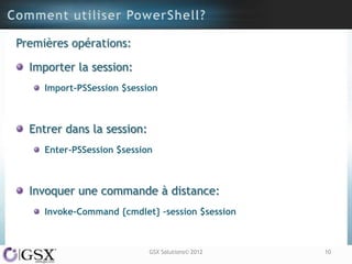 Premières opérations:

  Importer la session:
     Import-PSSession $session



  Entrer dans la session:
     Enter-PSSession $session



  Invoquer une commande à distance:
     Invoke-Command {cmdlet} –session $session



                            GSX Solutions© 2012   10
 