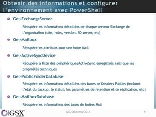 Get-ExchangeServer
    Récupère les informations détaillées de chaque serveur Exchange de
    l‟organisation (site, roles, version, AD server, etc)

Get-Mailbox
    Récupère les attributs pour une boite Mail

Get-ActiveSyncDevice
    Récupère la liste des périphériques ActiveSync enregistrés ainsi que les
    propriétés techniques

Get-PublicFolderDatabase
    Récupère les informations détaillées des bases de Dossiers Publics (incluant
    l‟état du backup, le statut, les paramètres de rétention et de réplication, etc)

Get-MailboxDatabase
    Récupère les informations des bases de boites Mail
                                 GSX Solutions© 2012                               11
 