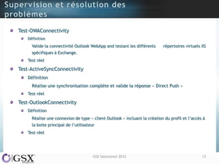 Test-OWAConnectivity
   Définition
     Valide la connectivité Outlook WebApp and testant les différents     répertoires virtuels IIS
     spécifiques à Exchange.
   Test réel

Test-ActiveSyncConnectivity
   Définition
     Réalise une synchronisation complète et valide la réponse « Direct Push »
   Test réel

Test-OutlookConnectivity
   Définition
     Réalise une connexion de type « client Outlook » incluant la création du profil et l‟accès à
     la boite principal de l‟utilisateur
   Test réel




                                       GSX Solutions© 2012                                     13
 
