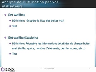 Get-Mailbox
  Définition: récupère la liste des boites mail

  Test



Get-MailboxStatistics
  Définition: Récupère les informations détaillées de chaque boite
  mail (taille, quota, nombre d‟éléments, dernier accès, etc…)

  Test




                          GSX Solutions© 2012                    14
 