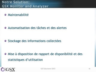 Maintenabilité



Automatisation des tâches et des alertes



Stockage des informations collectées



Mise à disposition de rapport de disponibilité et des
statistiques d‟utilisation

                        GSX Solutions© 2012             16
 