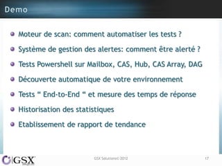 Moteur de scan: comment automatiser les tests ?

Système de gestion des alertes: comment être alerté ?

Tests Powershell sur Mailbox, CAS, Hub, CAS Array, DAG

Découverte automatique de votre environnement

Tests “ End-to-End “ et mesure des temps de réponse

Historisation des statistiques

Etablissement de rapport de tendance



                       GSX Solutions© 2012               17
 