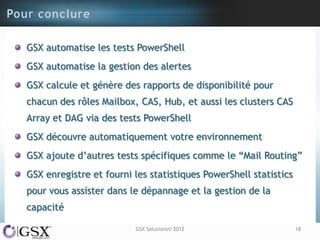 GSX automatise les tests PowerShell
GSX automatise la gestion des alertes
GSX calcule et génère des rapports de disponibilité pour
chacun des rôles Mailbox, CAS, Hub, et aussi les clusters CAS
Array et DAG via des tests PowerShell
GSX découvre automatiquement votre environnement
GSX ajoute d‟autres tests spécifiques comme le “Mail Routing”
GSX enregistre et fourni les statistiques PowerShell statistics
pour vous assister dans le dépannage et la gestion de la
capacité

                         GSX Solutions© 2012                      18
 