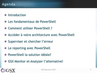 Introduction

Les fondamentaux de PowerShell

Comment utiliser PowerShell ?

Accéder à votre architecture avec PowerShell

Superviser et chercher l‟erreur

Le reporting avec PowerShell

PowerShell la solution idéale?

GSX Monitor et Analyzer l‟alternative!

                       GSX Solutions© 2013     5
 