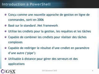 Conçu comme une nouvelle approche de gestion en ligne de
commandes, sorti en 2006
Basé sur le standard .Net framework
Utilise les cmdlets pour la gestion, les requêtes et les tâches
Capable de combiner les cmdlets pour réaliser des tâches
complexes
Capable de rediriger le résultat d‟une cmdlet en paramètre
d‟une autre („pipe‟)
Utilisable à distance pour gérer des serveurs et des
applications

                         GSX Solutions© 2012                      6
 