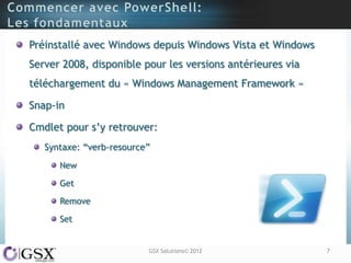 Préinstallé avec Windows depuis Windows Vista et Windows
Server 2008, disponible pour les versions antérieures via
téléchargement du « Windows Management Framework »

Snap-in

Cmdlet pour s‟y retrouver:
   Syntaxe: “verb-resource”
      New

      Get

      Remove

      Set


                          GSX Solutions© 2012               7
 