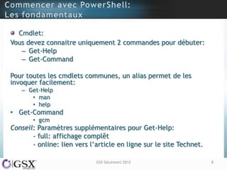 Cmdlet:
Vous devez connaitre uniquement 2 commandes pour débuter:
   – Get-Help
   – Get-Command

Pour toutes les cmdlets communes, un alias permet de les
invoquer facilement:
   – Get-Help
      • man
      • help
• Get-Command
       • gcm
Conseil: Paramètres supplémentaires pour Get-Help:
       - full: affichage complêt
       - online: lien vers l‟article en ligne sur le site Technet.

                             GSX Solutions© 2012                     8
 