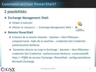 2 possibilités:
  Exchange Management Shell
     Simple à exécuter
     Utiliser le raccourci : « Exchange Management Shell »

  Remote PowerShell
     Création de la session distante : $session = New-PSSession –
     computername <fqdn de la machine> -credential Get-Credential –
     authentication Kerberos
     Connexion directe au snap-in Exchange : $session = New-PSSession -
     credential Get-Credential –authentication Kerberos –connectionURI
     http://<FQDN du serveur Exchange>/PowerShell –configurationName
     Microsoft.Exchange

                               GSX Solutions© 2012                       9
 