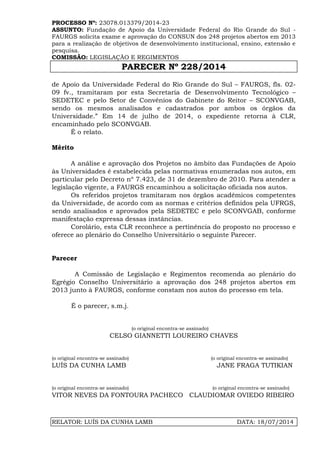 PROCESSO Nº: 23078.013379/2014-23
ASSUNTO: Fundação de Apoio da Universidade Federal do Rio Grande do Sul -
FAURGS solicita exame e aprovação do CONSUN dos 248 projetos abertos em 2013
para a realização de objetivos de desenvolvimento institucional, ensino, extensão e
pesquisa.
COMISSÃO: LEGISLAÇÃO E REGIMENTOS
PARECER Nº 228/2014
RELATOR: LUÍS DA CUNHA LAMB DATA: 18/07/2014
de Apoio da Universidade Federal do Rio Grande do Sul – FAURGS, fls. 02-
09 fv., tramitaram por esta Secretaria de Desenvolvimento Tecnológico –
SEDETEC e pelo Setor de Convênios do Gabinete do Reitor – SCONVGAB,
sendo os mesmos analisados e cadastrados por ambos os órgãos da
Universidade.” Em 14 de julho de 2014, o expediente retorna à CLR,
encaminhado pelo SCONVGAB.
É o relato.
Mérito
A análise e aprovação dos Projetos no âmbito das Fundações de Apoio
às Universidades é estabelecida pelas normativas enumeradas nos autos, em
particular pelo Decreto nº 7.423, de 31 de dezembro de 2010. Para atender a
legislação vigente, a FAURGS encaminhou a solicitação oficiada nos autos.
Os referidos projetos tramitaram nos órgãos acadêmicos competentes
da Universidade, de acordo com as normas e critérios definidos pela UFRGS,
sendo analisados e aprovados pela SEDETEC e pelo SCONVGAB, conforme
manifestação expressa dessas instâncias.
Corolário, esta CLR reconhece a pertinência do proposto no processo e
oferece ao plenário do Conselho Universitário o seguinte Parecer.
Parecer
A Comissão de Legislação e Regimentos recomenda ao plenário do
Egrégio Conselho Universitário a aprovação dos 248 projetos abertos em
2013 junto à FAURGS, conforme constam nos autos do processo em tela.
É o parecer, s.m.j.
(o original encontra-se assinado)
CELSO GIANNETTI LOUREIRO CHAVES
(o original encontra-se assinado) (o original encontra-se assinado)
LUÍS DA CUNHA LAMB JANE FRAGA TUTIKIAN
(o original encontra-se assinado) (o original encontra-se assinado)
VITOR NEVES DA FONTOURA PACHECO CLAUDIOMAR OVIEDO RIBEIRO
 