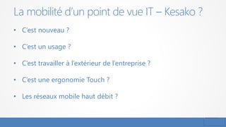 La mobilité d’un point de vue IT – Kesako ?
• C’est nouveau ?
• C’est un usage ?
• C’est travailler à l’extérieur de l’entreprise ?
• C’est une ergonomie Touch ?
• Les réseaux mobile haut débit ?
 
