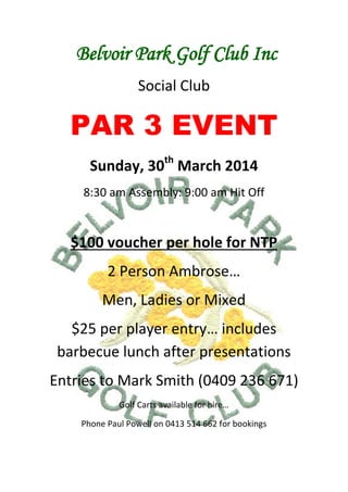 Belvoir Park Golf Club Inc
Social Club

PAR 3 EVENT
th

Sunday, 30 March 2014
8:30 am Assembly: 9:00 am Hit Off

$100 voucher per hole for NTP
2 Person Ambrose…
Men, Ladies or Mixed
$25 per player entry… includes
barbecue lunch after presentations
Entries to Mark Smith (0409 236 671)
Golf Carts available for hire…
Phone Paul Powell on 0413 514 662 for bookings

 