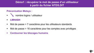 Préconisation Metsys :
 nombre logins / utilisateur
 LMHASH
 Mot de passe > 7 caractères pour les utilisateurs standards
 Mot de passe > 16 caractères pour les comptes avec privilèges
 Contourner les blocages humains
Démo1 : récupérer le mot de passe d’un utilisateur
à partir du fichier NTDS.DIT
 