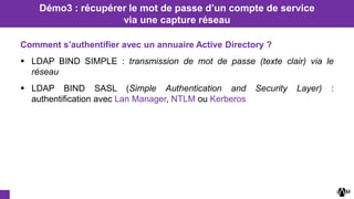 Comment s’authentifier avec un annuaire Active Directory ?
 LDAP BIND SIMPLE : transmission de mot de passe (texte clair) via le
réseau
 LDAP BIND SASL (Simple Authentication and Security Layer) :
authentification avec Lan Manager, NTLM ou Kerberos
Démo3 : récupérer le mot de passe d’un compte de service
via une capture réseau
 