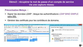 Préconisation Metsys :
 Signer les données LDAP : bloque les authentifications LDAP BIND SIMPLE
sans SSL.
 Générer des certificats pour les contrôleurs de domaine.
Démo3 : récupérer le mot de passe d’un compte de service
via une capture réseau
 