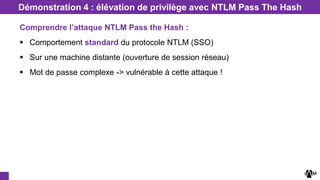 Démonstration 4 : élévation de privilège avec NTLM Pass The Hash
Comprendre l’attaque NTLM Pass the Hash :
 Comportement standard du protocole NTLM (SSO)
 Sur une machine distante (ouverture de session réseau)
 Mot de passe complexe -> vulnérable à cette attaque !
 