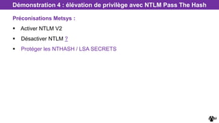 Préconisations Metsys :
 Activer NTLM V2
 Désactiver NTLM ?
 Protéger les NTHASH / LSA SECRETS
Démonstration 4 : élévation de privilège avec NTLM Pass The Hash
 