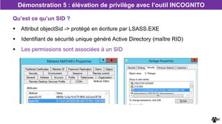Qu’est ce qu’un SID ?
 Attribut objectSid -> protégé en écriture par LSASS.EXE
 Identifiant de sécurité unique généré Active Directory (maître RID)
 Les permissions sont associées à un SID
Démonstration 5 : élévation de privilège avec l’outil INCOGNITO
 