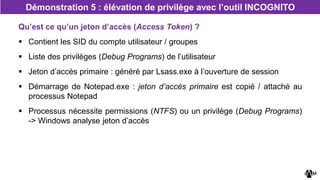 Qu’est ce qu’un jeton d’accès (Access Token) ?
 Contient les SID du compte utilisateur / groupes
 Liste des privilèges (Debug Programs) de l’utilisateur
 Jeton d’accès primaire : généré par Lsass.exe à l’ouverture de session
 Démarrage de Notepad.exe : jeton d’accès primaire est copié / attaché au
processus Notepad
 Processus nécessite permissions (NTFS) ou un privilège (Debug Programs)
-> Windows analyse jeton d’accès
Démonstration 5 : élévation de privilège avec l’outil INCOGNITO
 