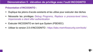 Présentation d’INCOGNITO :
 Duplique les jetons d’accès existants et les utilise pour exécuter des tâches
 Nécessite les privilèges Debug Programs, Replace a process-level token,
Impersonate a client after authentication
 Exécuter INCOGNITO en tant que System (PSEXEC)
 Utiliser la version 2.0 d’INCOGNITO : https://labs.mwrinfosecurity.com/tools/
Démonstration 5 : élévation de privilège avec l’outil INCOGNITO
 