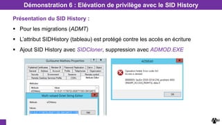 Présentation du SID History :
 Pour les migrations (ADMT)
 L’attribut SIDHistory (tableau) est protégé contre les accès en écriture
 Ajout SID History avec SIDCloner, suppression avec ADMOD.EXE
Démonstration 6 : Elévation de privilège avec le SID History
 