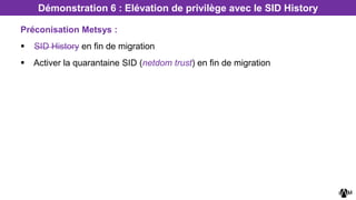 Préconisation Metsys :
 SID History en fin de migration
 Activer la quarantaine SID (netdom trust) en fin de migration
Démonstration 6 : Elévation de privilège avec le SID History
 